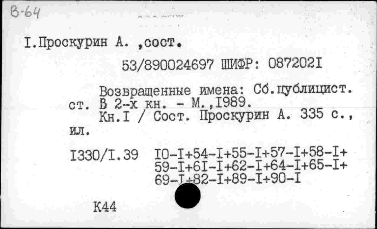 ﻿6'6^
I.Проскурин А. ,сост.
53/890024697 ШИФР: 0872021
Возвращенные имена: Сб.публицист, ст. В 2-х кн. - М.,1989.
Кн.1 > ил.	/ Сост. Проскурин А. 335 с.,
1330/1.39
10-1+54-1+55-1+57-1+58-1+
59-1+61-1+62-1+64-1+65-1+
69-1*82-1+89-1+90-1
К44